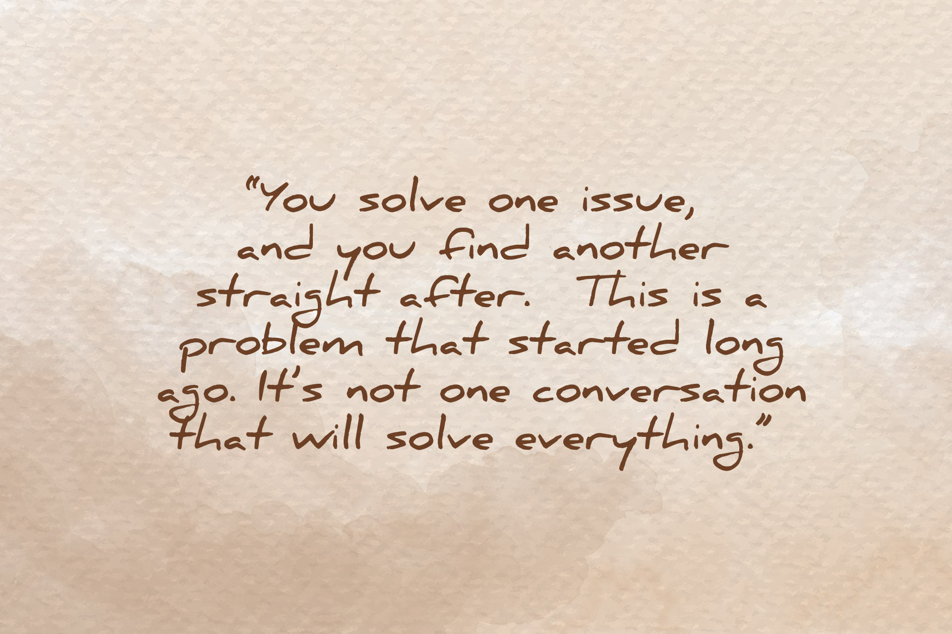 Handwritten quote that says: “You solve one issue, and you find another straight after. This is a problem that started long ago. It’s not one conversation that will solve everything."