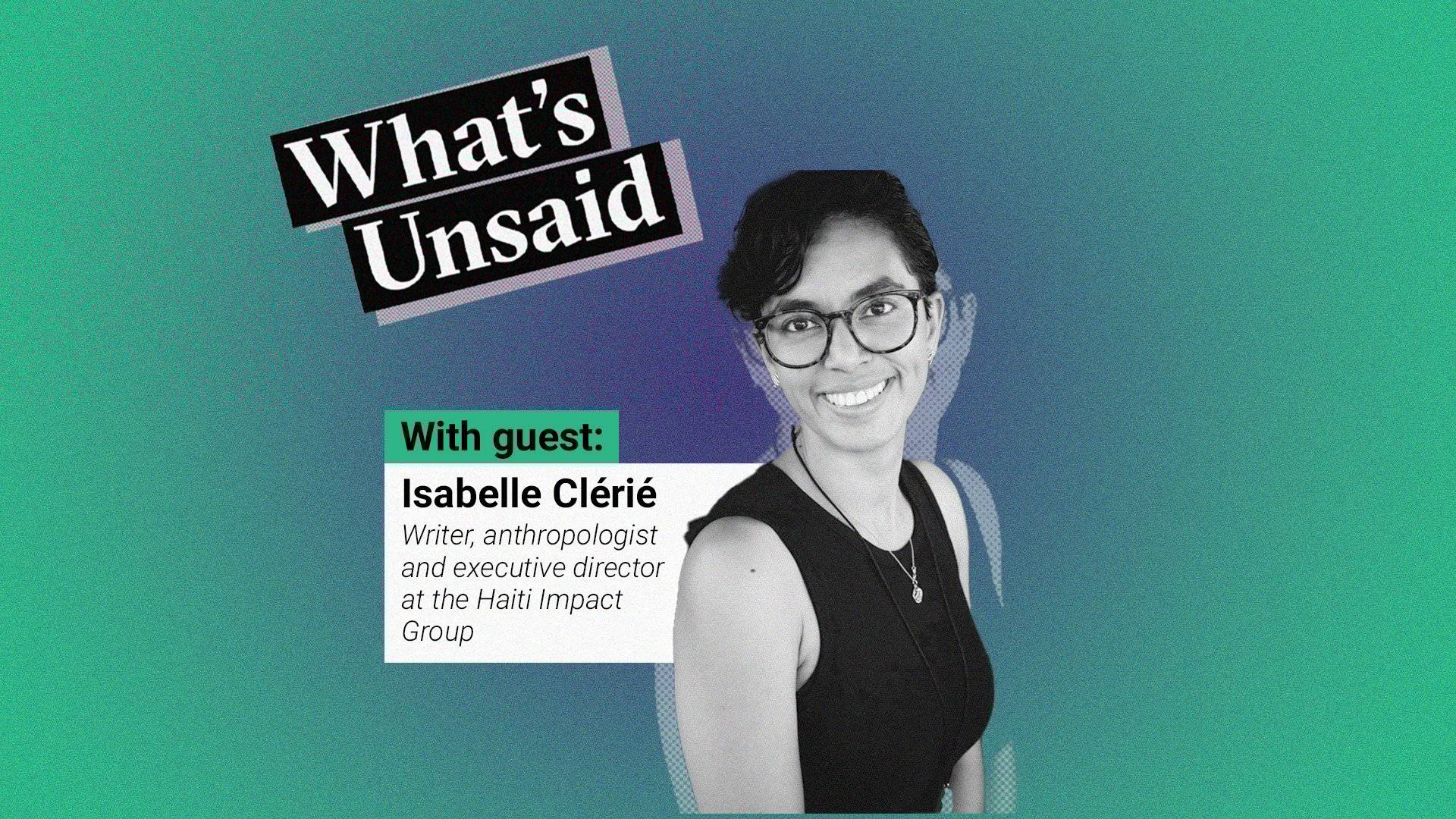 What's Unsaid podcast teaser picture with a portrait photo in black and white of Isabelle Clérié, writer, anthropologist and Haiti Impact Group executive director. To his left we see his name with his title. These elements are placed over a radial gradient background. The colour at the centre is a purplish blue and the colour outside is green. On the top is the title of the podcast: What’s Unsaid