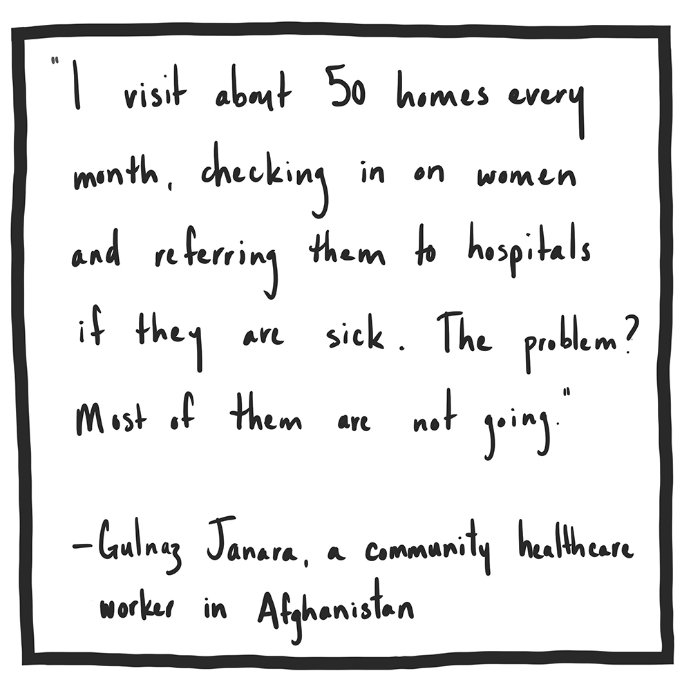 "I visit about fifty homes every month, checking in on women and referring them to hospitals if they are sick. The problem? Most of them are not going." Gulanz Janara, a community healthcare worker in Afghanistan.