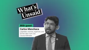 What's Unsaid podcast teaser picture with a portrait photo in black and white of Carlos Menchaca, legislator, activist, organizer, and former New York City Council Member.. To his left we see his name with his title. These elements are placed over a radial gradient background. The colour at the centre is a purplish blue and the colour outside is green. On the top is the title of the podcast: What’s Unsaid