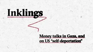A textured white background features the title “Inklings” in large, bold black serif font at the top left. Underneath "Inklings" is a red underline. Below and to the right, in smaller black bold text with red dotted underlines, it reads: “Money talks in Gaza, and on US 'self-deportation'.”